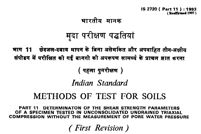 IS 2720 (PART 11)-1993 INDIAN STANDARD METHODS OF TEST FOR SOILS DETERMINATION OF THE SHEAR STRENGTH PARAMETERS OF A SPECIMEN TESTED IN UNCONSOLIDATED UNDRAINED TRIAXIAL COMPRESSION WITHOUT THE MEASUREMENT OF PORE WATER PRESSURE(FIRST REVISION).